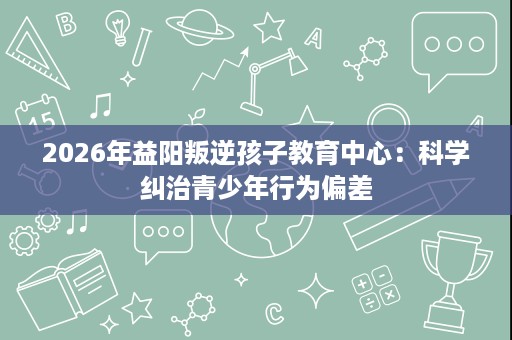 2026年益阳叛逆孩子教育中心：科学纠治青少年行为偏差