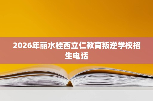2026年丽水桂西立仁教育叛逆学校招生电话 2026年丽水桂西立仁教育叛逆学校招生电话