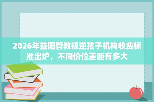 2026年益阳管教叛逆孩子机构收费标准出炉,不同价位差距有多大 2026年益阳管教叛逆孩子机构收费标准出炉,不同价位差距有多大