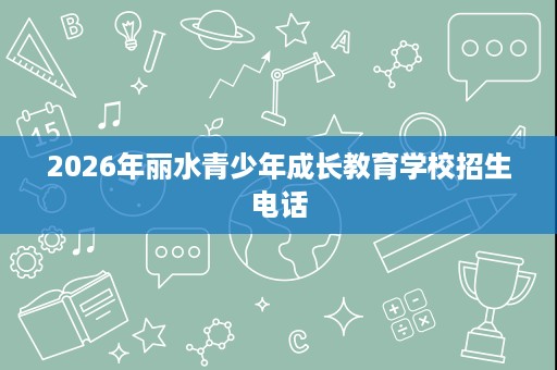 2026年丽水青少年成长教育学校招生电话 2026年丽水青少年成长教育学校招生电话
