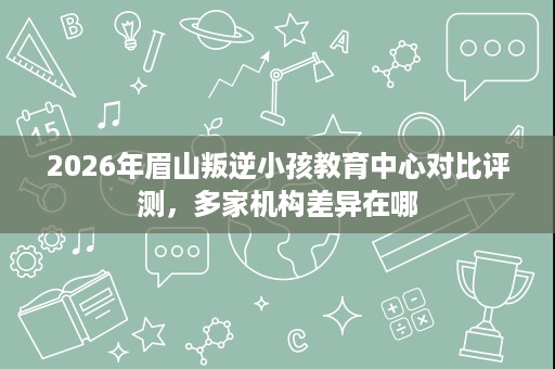 2026年眉山叛逆小孩教育中心对比评测,多家机构差异在哪 2026年眉山叛逆小孩教育中心对比评测,多家机构差异在哪