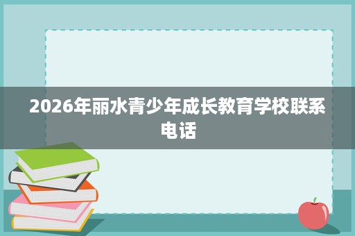 2026年丽水青少年成长教育学校联系电话 2026年丽水青少年成长教育学校联系电话