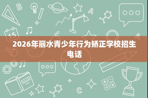 2026年丽水青少年行为矫正学校招生电话 2026年丽水青少年行为矫正学校招生电话