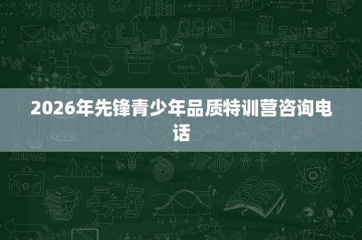 2026年先锋青少年品质特训营咨询电话 2026年先锋青少年品质特训营咨询电话