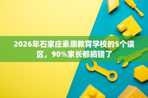 2026年石家庄素质教育学校的5个误区,90%家长都搞错了 2026年石家庄素质教育学校的5个误区,90%家长都搞错了