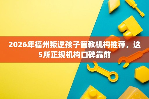 2026年福州叛逆孩子管教机构推荐,这5所正规机构口碑靠前 2026年福州叛逆孩子管教机构推荐,这5所正规机构口碑靠前