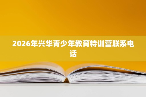 2026年兴华青少年教育特训营联系电话 2026年兴华青少年教育特训营联系电话