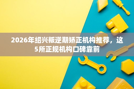 2026年绍兴叛逆期矫正机构推荐,这5所正规机构口碑靠前 2026年绍兴叛逆期矫正机构推荐,这5所正规机构口碑靠前