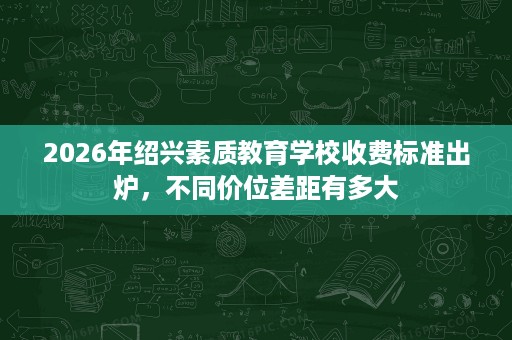 2026年绍兴素质教育学校收费标准出炉,不同价位差距有多大 2026年绍兴素质教育学校收费标准出炉,不同价位差距有多大