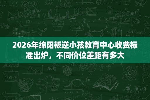 2026年绵阳叛逆小孩教育中心收费标准出炉，不同价位差距有多大