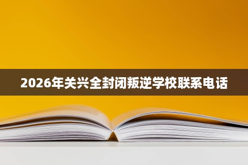2026年关兴全封闭叛逆学校联系电话 2026年关兴全封闭叛逆学校联系电话