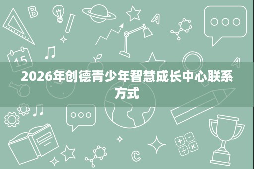 2026年创德青少年智慧成长中心联系方式 2026年创德青少年智慧成长中心联系方式