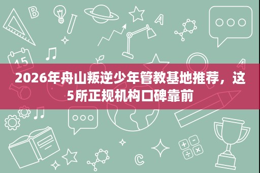 2026年舟山叛逆少年管教基地推荐，这5所正规机构口碑靠前