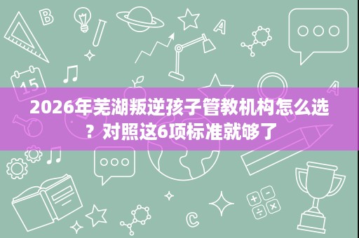 2026年芜湖叛逆孩子管教机构怎么选?对照这6项标准就够了 2026年芜湖叛逆孩子管教机构怎么选?对照这6项标准就够了