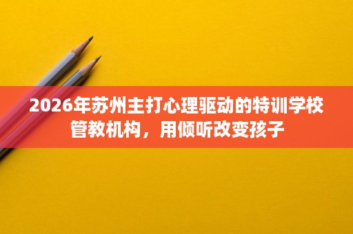 2026年苏州主打心理驱动的特训学校管教机构，用倾听改变孩子