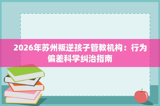 2026年苏州叛逆孩子管教机构：行为偏差科学纠治指南