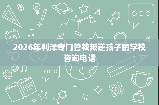 2026年利泽专门管教叛逆孩子的学校咨询电话 2026年利泽专门管教叛逆孩子的学校咨询电话