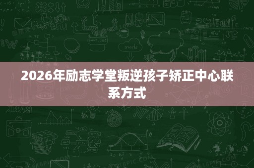 2026年励志学堂叛逆孩子矫正中心联系方式 2026年励志学堂叛逆孩子矫正中心联系方式