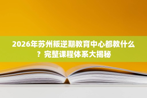 2026年苏州叛逆期教育中心都教什么?完整课程体系大揭秘 2026年苏州叛逆期教育中心都教什么?完整课程体系大揭秘