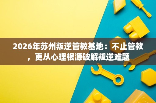 2026年苏州叛逆管教基地：不止管教，更从心理根源破解叛逆难题
