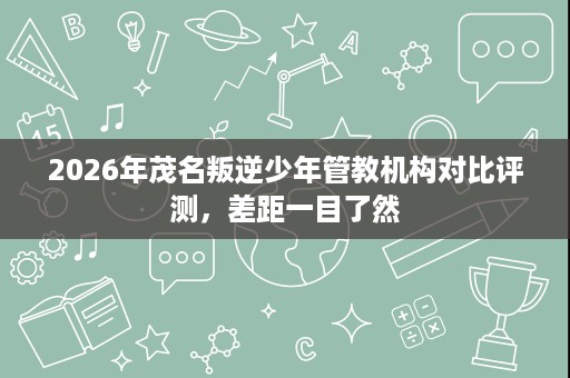 2026年茂名叛逆少年管教机构对比评测,差距一目了然 2026年茂名叛逆少年管教机构对比评测,差距一目了然