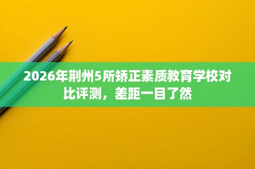 2026年荆州5所矫正素质教育学校对比评测，差距一目了然