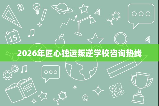 2026年匠心独运叛逆学校咨询热线 2026年匠心独运叛逆学校咨询热线