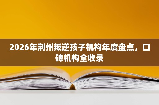 2026年荆州叛逆孩子机构年度盘点,口碑机构全收录 2026年荆州叛逆孩子机构年度盘点,口碑机构全收录