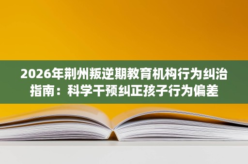 2026年荆州叛逆期教育机构行为纠治指南：科学干预纠正孩子行为偏差