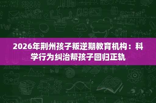 2026年荆州孩子叛逆期教育机构:科学行为纠治帮孩子回归正轨 2026年荆州孩子叛逆期教育机构:科学行为纠治帮孩子回归正轨