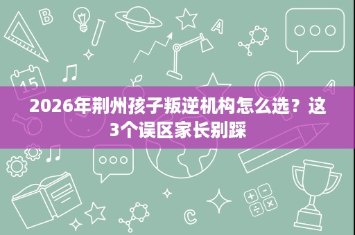 2026年荆州孩子叛逆机构怎么选?这3个误区家长别踩 2026年荆州孩子叛逆机构怎么选?这3个误区家长别踩