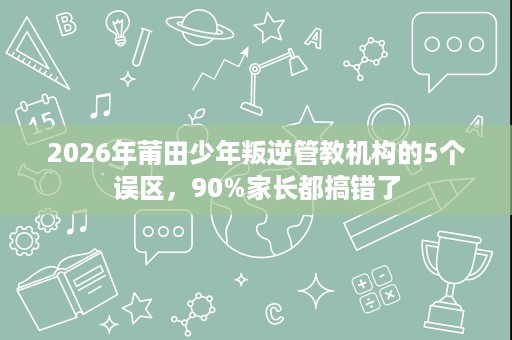 2026年莆田少年叛逆管教机构的5个误区，90%家长都搞错了