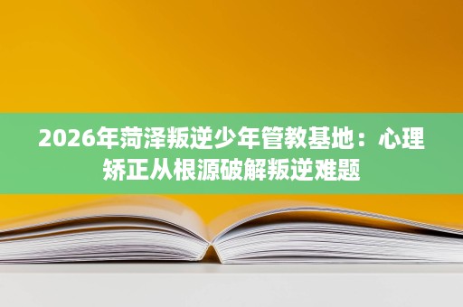 2026年菏泽叛逆少年管教基地:心理矫正从根源破解叛逆难题 2026年菏泽叛逆少年管教基地:心理矫正从根源破解叛逆难题