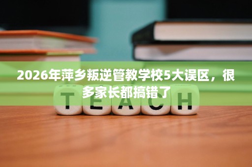 2026年萍乡叛逆管教学校5大误区,很多家长都搞错了 2026年萍乡叛逆管教学校5大误区,很多家长都搞错了