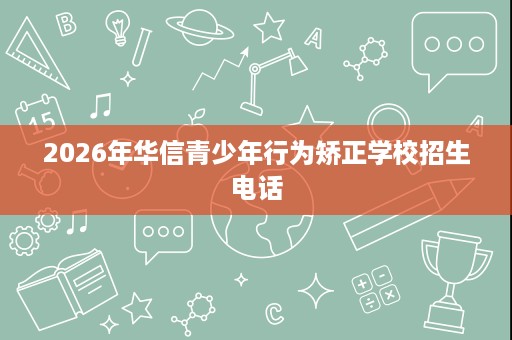 2026年华信青少年行为矫正学校招生电话