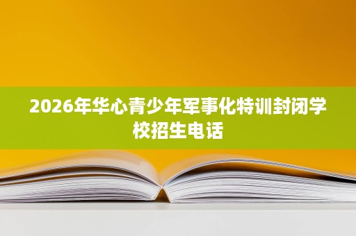 2026年华心青少年军事化特训封闭学校招生电话 2026年华心青少年军事化特训封闭学校招生电话