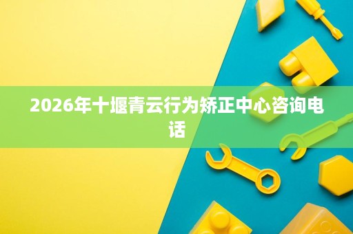 2026年十堰青云行为矫正中心咨询电话 2026年十堰青云行为矫正中心咨询电话
