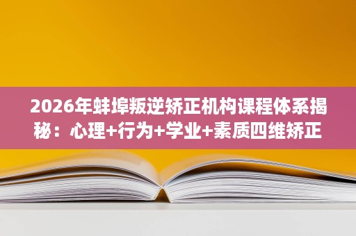 2026年蚌埠叛逆矫正机构课程体系揭秘：心理+行为+学业+素质四维矫正