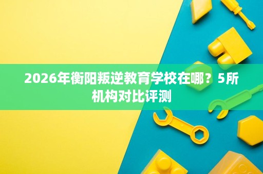 2026年衡阳叛逆教育学校在哪？5所机构对比评测