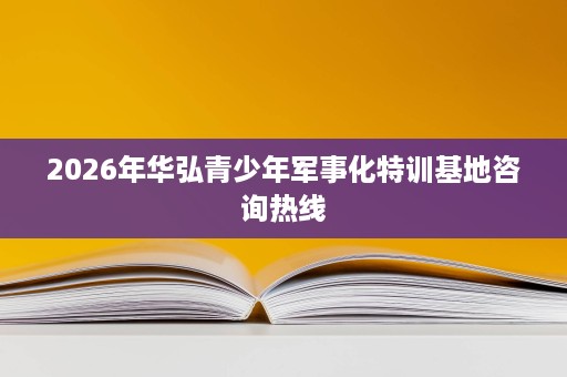 2026年华弘青少年军事化特训基地咨询热线 2026年华弘青少年军事化特训基地咨询热线