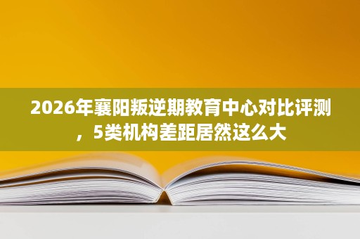 2026年襄阳叛逆期教育中心对比评测,5类机构差距居然这么大 2026年襄阳叛逆期教育中心对比评测,5类机构差距居然这么大