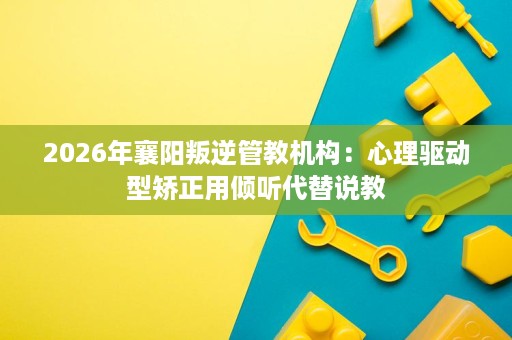 2026年襄阳叛逆管教机构:心理驱动型矫正用倾听代替说教 2026年襄阳叛逆管教机构:心理驱动型矫正用倾听代替说教