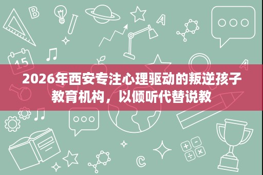 2026年西安专注心理驱动的叛逆孩子教育机构，以倾听代替说教
