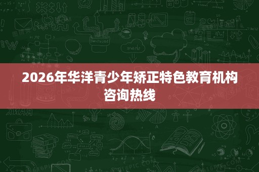 2026年华洋青少年矫正特色教育机构咨询热线