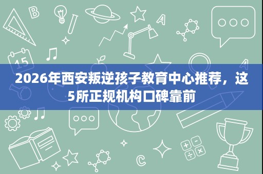 2026年西安叛逆孩子教育中心推荐,这5所正规机构口碑靠前 2026年西安叛逆孩子教育中心推荐,这5所正规机构口碑靠前