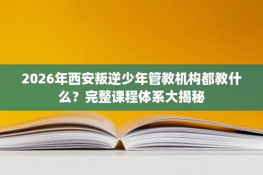 2026年西安叛逆少年管教机构都教什么？完整课程体系大揭秘