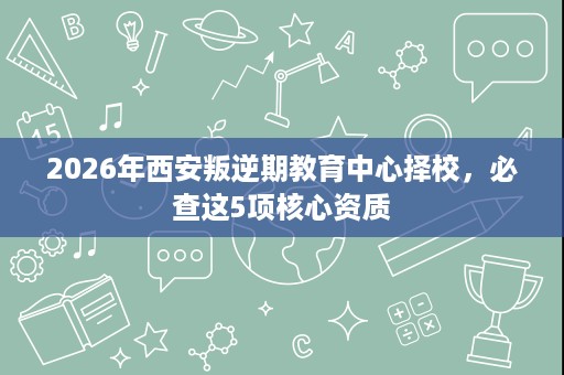 2026年西安叛逆期教育中心择校，必查这5项核心资质