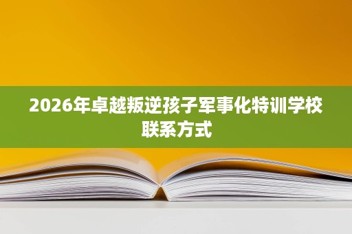 2026年卓越叛逆孩子军事化特训学校联系方式 2026年卓越叛逆孩子军事化特训学校联系方式