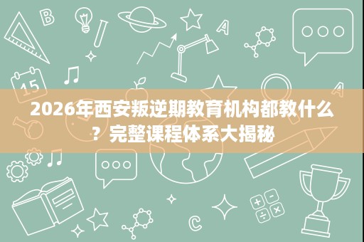 2026年西安叛逆期教育机构都教什么?完整课程体系大揭秘 2026年西安叛逆期教育机构都教什么?完整课程体系大揭秘