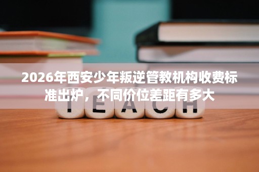 2026年西安少年叛逆管教机构收费标准出炉，不同价位差距有多大